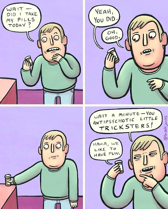 So doc, how are the meds working?. A man questions if he took his pills, then realizes the pills themselves are playing a prank on him by lying. Text: WAIT DID I TAKE MY PILLS TODAY? / YEAH, YOU DID. / OH GOOD. / WAIT A MINUTE—YOU ANTIPSYCHOTIC LITTLE TRICKSTERS! / HAHA, WE LIKE TO HAVE FUN