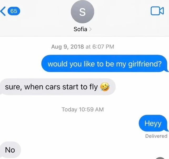A text conversation where someone's romantic proposal is rejected with a humorous impossible condition about flying cars. Text: 65 / S / Sofia / Aug 9, 2018 at 6:07 PM / would you like to be my girlfriend? / sure, when cars start to fly 😂 / Today 10:59 AM / Heyy / Delivered / No